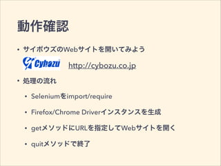 動作確認
• サイボウズのWebサイトを開いてみよう
• 処理の流れ
• Seleniumをimport/require
• Firefox/Chrome Driverインスタンスを生成
• getメソッドにURLを指定してWebサイトを開く
• quitメソッドで終了
http://cybozu.co.jp
 