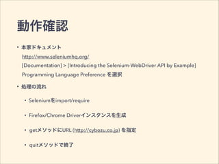 動作確認
• 本家ドキュメント
• 処理の流れ
• Seleniumをimport/require
• Firefox/Chrome Driverインスタンスを生成
• getメソッドにURL (http://cybozu.co.jp) を指定
• quitメソッドで終了
[Documentation] > [Introducing the Selenium-WebDriver API by Example]
http://www.seleniumhq.org/
Programming Language Preference を選択
 