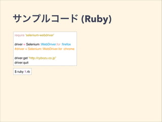 サンプルコード (Ruby)
require 'selenium-webdriver'!
!
driver = Selenium::WebDriver.for :ﬁrefox!
#driver = Selenium::WebDriver.for :chrome!
!
driver.get “http://cybozu.co.jp”!
driver.quit
$ ruby 1.rb
 