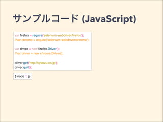 サンプルコード (JavaScript)
var ﬁrefox = require('selenium-webdriver/ﬁrefox');!
//var chrome = require('selenium-webdriver/chrome');!
!
var driver = new ﬁrefox.Driver();!
//var driver = new chrome.Driver();!
!
driver.get('http://cybozu.co.jp');!
driver.quit();
$ node 1.js
 