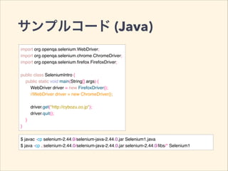 サンプルコード (Java)
import org.openqa.selenium.WebDriver;!
import org.openqa.selenium.chrome.ChromeDriver;!
import org.openqa.selenium.ﬁrefox.FirefoxDriver;!
!
public class SeleniumIntro {!
public static void main(String[] args) {!
WebDriver driver = new FirefoxDriver();!
//WebDriver driver = new ChromeDriver();!
!
driver.get("http://cybozu.co.jp");!
driver.quit();!
}!
}
$ javac -cp selenium-2.44.0/selenium-java-2.44.0.jar Selenium1.java!
$ java -cp .:selenium-2.44.0/selenium-java-2.44.0.jar:selenium-2.44.0/libs/* Selenium1
 