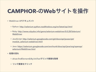 CAMPHOR-のWebサイトを操作
• WebDriver APIドキュメント
• Python: http://selenium-python.readthedocs.org/en/latest/api.html
• Ruby: http://www.rubydoc.info/gems/selenium-webdriver/0.0.28/Selenium/
WebDriver
• JavaScript: http://selenium.googlecode.com/git/docs/api/javascript/
module_selenium-webdriver.html
• Java: https://selenium.googlecode.com/svn/trunk/docs/api/java/org/openqa/
selenium/WebDriver.html
• 処理の流れ
• driver.ﬁndElementとBy.linkTextでリンク要素を取得
• リンク要素をクリック
 