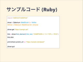 サンプルコード (Ruby)
require 'selenium-webdriver'!
!
driver = Selenium::WebDriver.for :ﬁrefox!
#driver = Selenium::WebDriver.for :chrome!
!
driver.get "https://camph.net"!
!
link = driver.ﬁnd_element(:link_text, "CAMPHOR-について詳しく見る")!
link.click!
!
print driver.current_url == "https://camph.net/about/"!
!
driver.quit
 