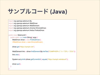 サンプルコード (Java)
import org.openqa.selenium.By;!
import org.openqa.selenium.WebDriver;!
import org.openqa.selenium.WebElement;!
import org.openqa.selenium.chrome.ChromeDriver;!
import org.openqa.selenium.ﬁrefox.FirefoxDriver;!
!
public class Selenium2 {!
public static void main(String[] args) {!
WebDriver driver = new FirefoxDriver();!
//WebDriver driver = new ChromeDriver();!
!
driver.get("https://camph.net");!
!
WebElement link = driver.ﬁndElement(By.linkText("CAMPHOR-について詳しく見る"));!
link.click();!
!
System.out.println(driver.getCurrentUrl().equals("https://camph.net/about/"));!
!
driver.quit();!
}!
}
 