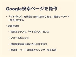 Google検索ページを操作
• 「サイボウズ」を検索した時に表示される、関連キーワード
一覧を出力する
• 処理の流れ
• 検索ボックスに「サイボウズ」を入力
• フォームをsubmit
• 検索結果画面が表示されるまで待つ
• 関連キーワードの要素からリンク一覧を取得
 
