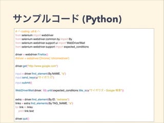 サンプルコード (Python)
# -*- coding: utf-8 -*-!
from selenium import webdriver!
from selenium.webdriver.common.by import By!
from selenium.webdriver.support.ui import WebDriverWait!
from selenium.webdriver.support import expected_conditions!
!
driver = webdriver.Firefox()!
#driver = webdriver.Chrome('./chromedriver')!
!
driver.get("http://www.google.com")!
!
input = driver.ﬁnd_element(By.NAME, "q")!
input.send_keys(u"サイボウズ")!
input.submit()!
!
WebDriverWait(driver, 10).until(expected_conditions.title_is(u”サイボウズ - Google 検索"))!
!
extra = driver.ﬁnd_element(By.ID, "extrares")!
links = extra.ﬁnd_elements(By.TAG_NAME, "a")!
for link in links:!
print link.text!
!
driver.quit()
 