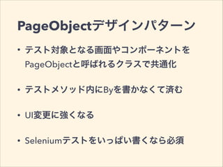 PageObjectデザインパターン
• テスト対象となる画面やコンポーネントを
PageObjectと呼ばれるクラスで共通化
• テストメソッド内にByを書かなくて済む
• UI変更に強くなる
• Seleniumテストをいっぱい書くなら必須
 