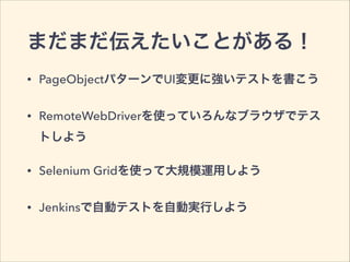 まだまだ伝えたいことがある！
• PageObjectパターンでUI変更に強いテストを書こう
• RemoteWebDriverを使っていろんなブラウザでテス
トしよう
• Selenium Gridを使って大規模運用しよう
• Jenkinsで自動テストを自動実行しよう
 