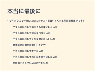 本当に最後に
• サイボウズで一緒にSeleniumテストを書いてくれる仲間を募集中です！
• テスト自動化しておふくろを楽にしたい方
• テスト自動化して彼女を作りたい方
• テスト自動化して人生を豊かにしたい方
• 勉強会の出席を自動化したい方
• テスト自動化してモテたい方
• テスト自動化してみんなを幸せにしたい方
• 学校のテストでいい点取りたい方
 