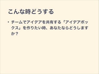 こんな時どうする
• チームでアイデアを共有する「アイデアボッ
クス」を作りたい時、あなたならどうします
か？
 
