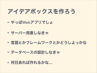 アイデアボックスを作ろう
• やっぱWebアプリでしょ
• サーバー用意しなきゃ
• 言語とかフレームワークとかどうしよっかな
• データベースの設計しなきゃ
• 何日あれば作れるかな…
 