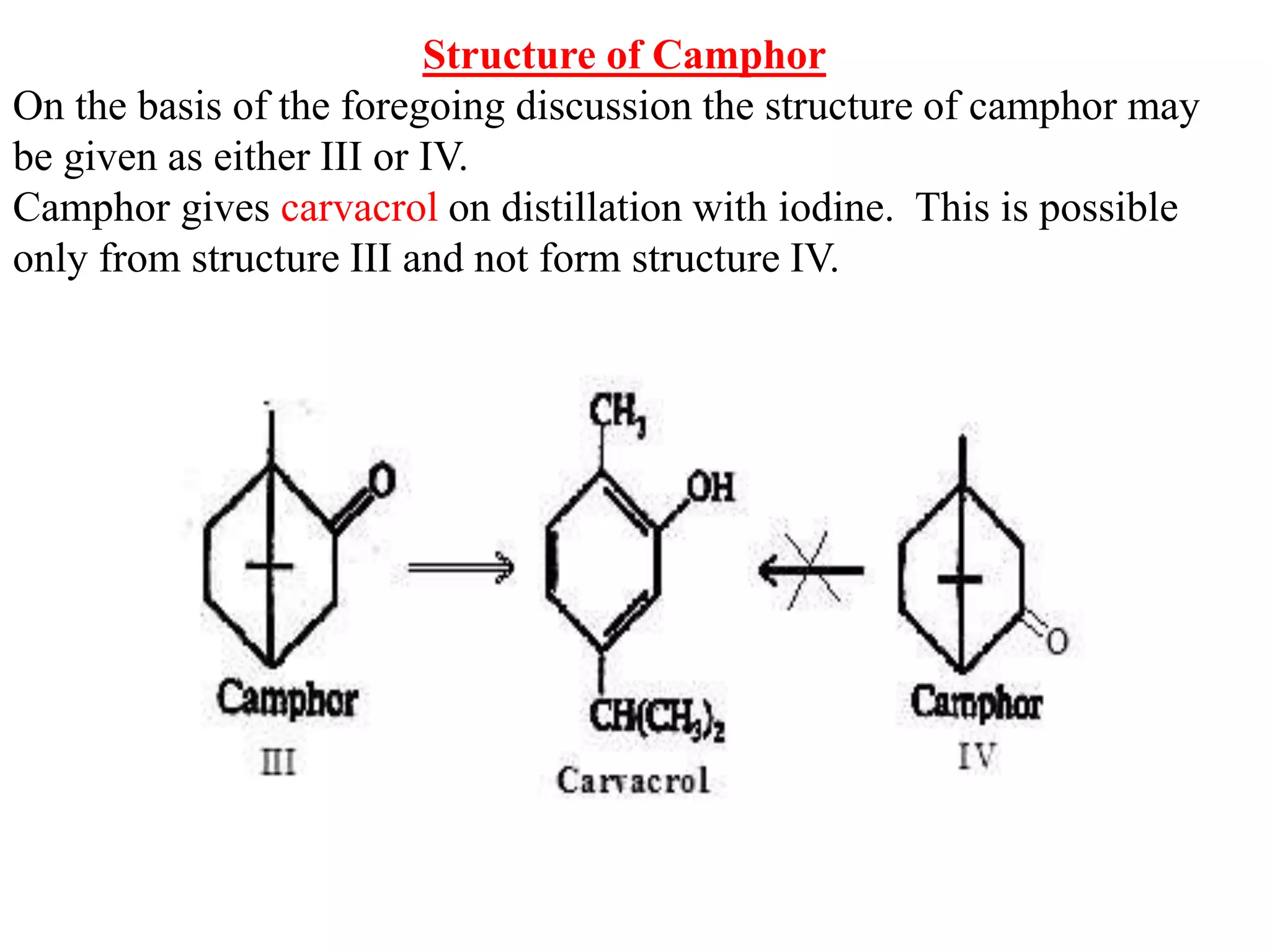 Structure of Camphor
On the basis of the foregoing discussion the structure of camphor may
be given as either III or IV.
Camphor gives carvacrol on distillation with iodine. This is possible
only from structure III and not form structure IV.
 