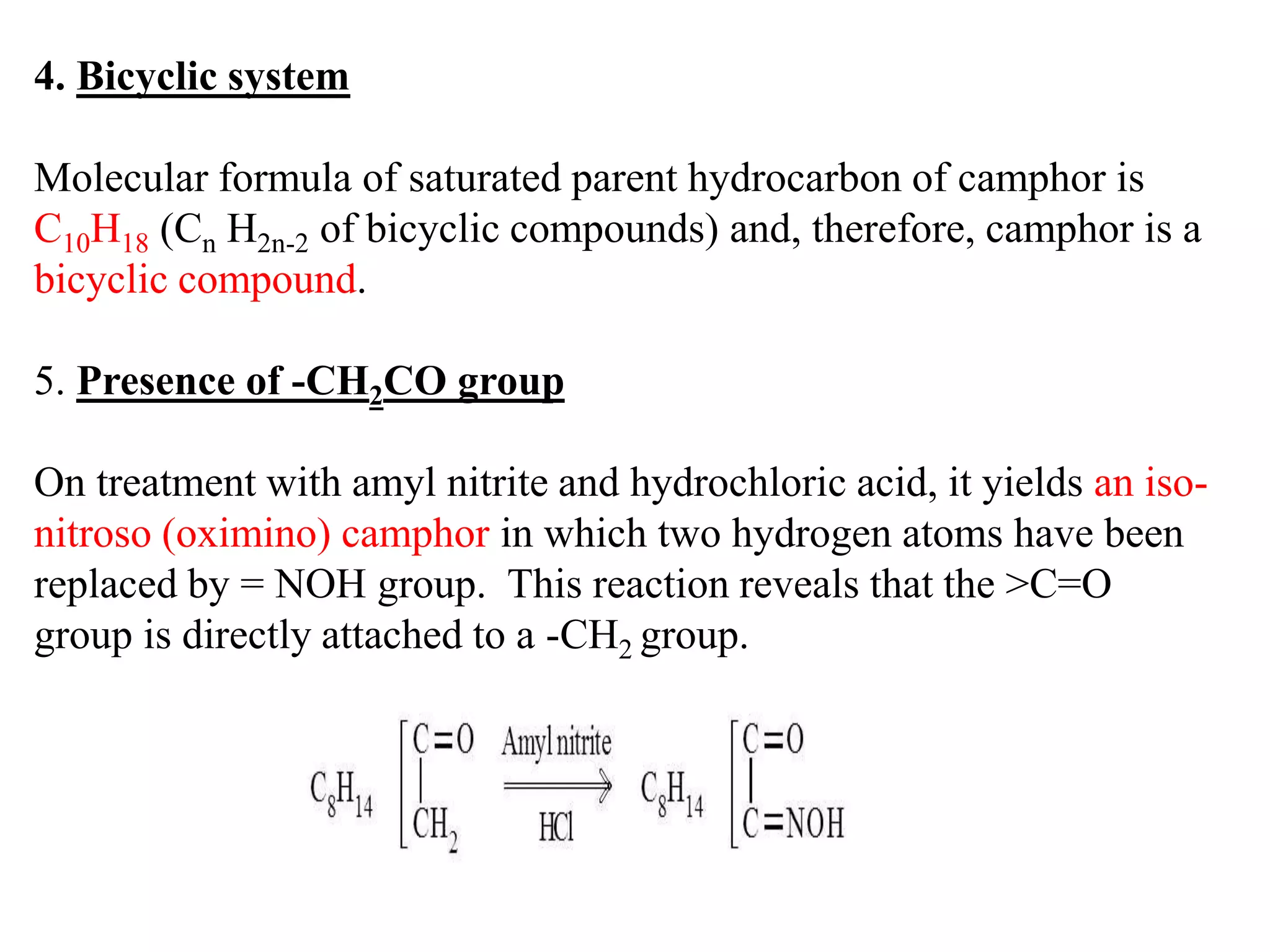 4. Bicyclic system
Molecular formula of saturated parent hydrocarbon of camphor is
C10H18 (Cn H2n-2 of bicyclic compounds) and, therefore, camphor is a
bicyclic compound.
5. Presence of -CH2CO group
On treatment with amyl nitrite and hydrochloric acid, it yields an iso-
nitroso (oximino) camphor in which two hydrogen atoms have been
replaced by = NOH group. This reaction reveals that the >C=O
group is directly attached to a -CH2 group.
 