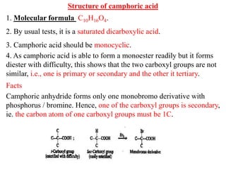 Structure of camphoric acid
1. Molecular formula C10H16O4.
2. By usual tests, it is a saturated dicarboxylic acid.
3. Camphoric acid should be monocyclic.
4. As camphoric acid is able to form a monoester readily but it forms
diester with difficulty, this shows that the two carboxyl groups are not
similar, i.e., one is primary or secondary and the other it tertiary.
Facts
Camphoric anhydride forms only one monobromo derivative with
phosphorus / bromine. Hence, one of the carboxyl groups is secondary,
ie. the carbon atom of one carboxyl groups must be 1C.
 
