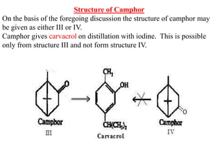 Structure of Camphor
On the basis of the foregoing discussion the structure of camphor may
be given as either III or IV.
Camphor gives carvacrol on distillation with iodine. This is possible
only from structure III and not form structure IV.
 