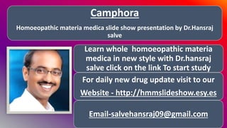 Camphora
Homoeopathic materia medica slide show presentation by Dr.Hansraj
salve
Learn whole homoeopathic materia
medica in new style with Dr.hansraj
salve click on the link To start study
For daily new drug update visit to our
Website - http://hmmslideshow.esy.es
Email-salvehansraj09@gmail.com
 
