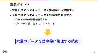 重要ポイント
• 大量のリアルタイムデータを低遅延で送受信する
• 大量のリアルタイムデータを短時間で処理する
• Geolocation処理を適用する
• プロパティ値に従ってフィルタする
10
大量のデータを効率的に処理する技術
 