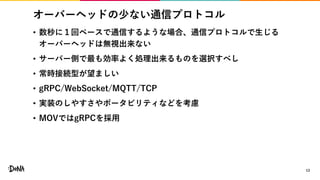 オーバーヘッドの少ない通信プロトコル
• 数秒に１回ペースで通信するような場合、通信プロトコルで生じる
オーバーヘッドは無視出来ない
• サーバー側で最も効率よく処理出来るものを選択すべし
• 常時接続型が望ましい
• gRPC/WebSocket/MQTT/TCP
• 実装のしやすさやポータビリティなどを考慮
• MOVではgRPCを採用
13
 