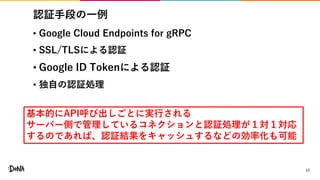 認証手段の一例
• Google Cloud Endpoints for gRPC
• SSL/TLSによる認証
• Google ID Tokenによる認証
• 独自の認証処理
17
基本的にAPI呼び出しごとに実行される
サーバー側で管理しているコネクションと認証処理が１対１対応
するのであれば、認証結果をキャッシュするなどの効率化も可能
 