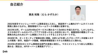 自己紹介
2002年新卒でコンシューマゲーム開発会社に入社し、家庭用ゲーム機向けゲームタイトルの
開発に携わりながら、開発環境やフレームワークの構築に従事する。
2013年10月、ゲーム以外のBtoCサービスに携わるべくDeNAに中途入社する。しかしながら、
スマホ向けゲームのネイティブアプリ化待ったなしの状況において、基盤技術の構築とゲーム
開発力向上のためにゲーム事業にフルコミットすることからスタートする。
2018年7月、オートモーティブ事業本部に異動。AWS IoTを使ったプローブデータ収集システ
ムの開発・保守、地図データ整備、移動体情報配信システムの開発などに携わる。
2019年4月MOVのシステム開発担当部門の部長に就任し、マネジメントしつつ自らも開発に
携わる（現在は、APIサーバーと乗務員アプリ）。
惠良 和隆（えら かずたか）
 