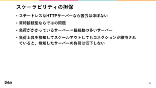 スケーラビリティの担保
• ステートレスなHTTPサーバーなら苦労はほぼない
• 常時接続型ならではの問題
• 負荷がかかっているサーバー＝接続数の多いサーバー
• 負荷上昇を検知してスケールアウトしてもコネクションが維持され
ていると、検知したサーバーの負荷は低下しない
21
 