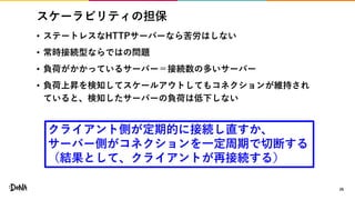 スケーラビリティの担保
• ステートレスなHTTPサーバーなら苦労はしない
• 常時接続型ならではの問題
• 負荷がかかっているサーバー＝接続数の多いサーバー
• 負荷上昇を検知してスケールアウトしてもコネクションが維持され
ていると、検知したサーバーの負荷は低下しない
26
クライアント側が定期的に接続し直すか、
サーバー側がコネクションを一定周期で切断する
（結果として、クライアントが再接続する）
 
