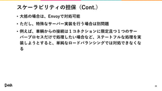 スケーラビリティの担保（Cont.）
• 大抵の場合は、Envoyで対処可能
• ただし、特殊なサーバー実装を行う場合は別問題
• 例えば、車輌からの接続は１コネクションに限定且つ１つのサー
バープロセスだけで処理したい場合など、ステートフルな処理を実
装しようとすると、単純なロードバランシングでは対処できなくな
る
29
 