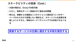 スケーラビリティの担保（Cont.）
• 大抵の場合は、Envoyで対処可能
• ただし、特殊なサーバー実装を行う場合は別問題
• 例えば、車輌からの接続は１コネクションに限定且つ１つのサー
バープロセスだけで処理したい場合など、ステートフルな処理を実
装しようとすると、単純なロードバランシングでは対処できなくな
る
30
実装するサービスの仕様に適合する手段を検討する
 
