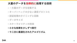 大量のデータを効率的に処理する技術
• ＝大量のデータを収集する
• オーバーヘッドの少ない通信プロトコル
• 認証処理のタイミングと回数
• データサイズ
• スケーラビリティの担保
• 小さな処理を少しずつ実行
• 十二分に最適化されたアルゴリズム
32
 