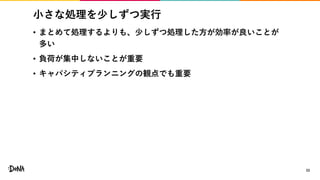 小さな処理を少しずつ実行
• まとめて処理するよりも、少しずつ処理した方が効率が良いことが
多い
• 負荷が集中しないことが重要
• キャパシティプランニングの観点でも重要
33
 