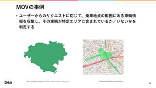 MOVの事例
• ユーザーからのリクエストに応じて、乗車地点の周囲にある車輌情
報を収集し、その車輌が特定エリアに含まれているか／いないかを
判定する
34
出典：政府統計の総合窓口(e-Stat)（https://www.e-stat.go.jp/） ©OpenStreetMap contributors
 
