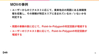 MOVの事例
• ユーザーからのリクエストに応じて、乗車地点の周囲にある車輌情
報を収集し、その車輌が特定エリアに含まれているか／いないかを
判定する
• 周囲の車輌の数に応じて、Point-In-Polygonの判定回数が増減する
• ユーザーのリクエスト数に応じて、Point-In-Polygonの判定回数が
増減する
35
 