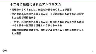 十二分に最適化されたアルゴリズム
• 処理を小さくするには、無駄な計算を無くすことが重要
• 世の中にある各種アルゴリズムは、十分に枯れたものであれば安定
した性能が期待出来る
• 一方で、汎用的なアルゴリズムは、特殊化されたアルゴリズムに比
べると数十〜数百倍も低速という事も多々ある
• 車輪の再開発は避けつつ、適切なアルゴリズムを適切に利用するこ
とが重要
37
 