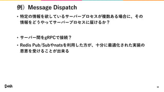 例）Message Dispatch
• 特定の情報を欲しているサーバープロセスが複数ある場合に、その
情報をどうやってサーバープロセスに届けるか？
• サーバー間をgRPCで接続？
• Redis Pub/Subやnatsを利用した方が、十分に最適化された実装の
恩恵を受けることが出来る
38
 