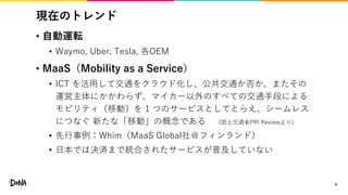 現在のトレンド
• 自動運転
• Waymo, Uber, Tesla, 各OEM
• MaaS（Mobility as a Service）
• ICT を活用して交通をクラウド化し、公共交通か否か、またその
運営主体にかかわらず、マイカー以外のすべての交通手段による
モビリティ（移動）を 1 つのサービスとしてとらえ、シームレス
につなぐ 新たな「移動」の概念である (国土交通省PRI Reviewより)
• 先行事例：Whim（MaaS Global社＠フィンランド）
• 日本では決済まで統合されたサービスが普及していない
4
 