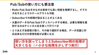 Pub/Subの使い方にも要注意
• Redis Pub/Subそのものは単体でも高い性能を発揮するし、クラス
タ化することでスケールアウトも可能
• Subscriberでの処理が詰まることがよくある
• 大量のデータをPub/Subでディスパッチする場合、必要な情報を選
別するのはチャンネル名を使って行うべき
• とりあえず全部受け取り、その後で選別する場合、データ流量に対
応出来るだけの受信性能が必要になる
40
使い方を誤ってしまうとSubscriber側の処理が
大きくなる（≠小さな処理を少しずつ実行）
 
