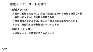 地域メッシュコードとは？
• 地域メッシュ
• 統計に利用するために、緯度・経度に基づいて地域を隙間なく網
の目（メッシュ）の区域に分けたもの
• 標準地域メッシュでは、第１次〜第３次まで定められている
• さらに細分化した分割地域メッシュもある
• 地域メッシュコード
• 地域メッシュを識別するためのコード
 