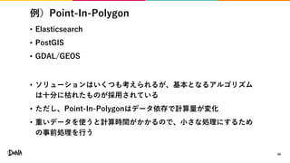 例）Point-In-Polygon
• Elasticsearch
• PostGIS
• GDAL/GEOS
• ソリューションはいくつも考えられるが、基本となるアルゴリズム
は十分に枯れたものが採用されている
• ただし、Point-In-Polygonはデータ依存で計算量が変化
• 重いデータを使うと計算時間がかかるので、小さな処理にするため
の事前処理を行う
49
 