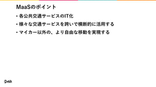 MaaSのポイント
• 各公共交通サービスのIT化
• 様々な交通サービスを跨いで横断的に活用する
• マイカー以外の、より自由な移動を実現する
 