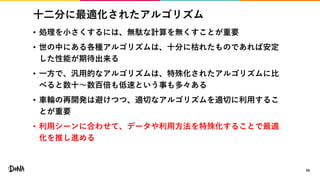 十二分に最適化されたアルゴリズム
• 処理を小さくするには、無駄な計算を無くすことが重要
• 世の中にある各種アルゴリズムは、十分に枯れたものであれば安定
した性能が期待出来る
• 一方で、汎用的なアルゴリズムは、特殊化されたアルゴリズムに比
べると数十〜数百倍も低速という事も多々ある
• 車輪の再開発は避けつつ、適切なアルゴリズムを適切に利用するこ
とが重要
• 利用シーンに合わせて、データや利用方法を特殊化することで最適
化を推し進める
56
 