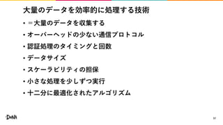 大量のデータを効率的に処理する技術
• ＝大量のデータを収集する
• オーバーヘッドの少ない通信プロトコル
• 認証処理のタイミングと回数
• データサイズ
• スケーラビリティの担保
• 小さな処理を少しずつ実行
• 十二分に最適化されたアルゴリズム
57
 