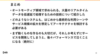 まとめ
• オートモーティブ領域で求められる、大量のリアルタイム
データを低遅延で処理するための技術について紹介した
• どのようなシステムも、はじめから最終的な利用シーンや
サービス規模の拡大を想定してアーキテクチャを検討する
必要がある
• まず動くものを作るのも大切だが、それしか考えずにサー
ビスを開発してしまうと、後々パフォーマンスで泣くこと
になる（絶対に）
62
 