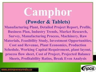 www.entrepreneurindia.co
Camphor
(Powder & Tablets)
Manufacturing Plant, Detailed Project Report, Profile,
Business Plan, Industry Trends, Market Research,
Survey, Manufacturing Process, Machinery, Raw
Materials, Feasibility Study, Investment Opportunities,
Cost and Revenue, Plant Economics, Production
Schedule, Working Capital Requirement, plant layout,
process flow sheet, Cost of Project, Projected Balance
Sheets, Profitability Ratios, Break Even Analysis
 