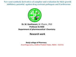 New semi-synthetic derivatives of camphor and evaluation for their growth
inhibitory potential against drug resistant pathogens and Earthworms
Dr. M. Geethavani, M. Pharm., PhD
Professor & HOD
Department of pharmaceutical Chemistry
Balaji college of Pharmacy
Ananthapuramu, Andhra Pradesh State, INDIA - 515721
Research work
 