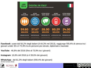 Facebook: usato dal 56,2% degli italiani (il 44,3% nel 2013), raggiunge l'89,4% di utenza tra i
giovani under 30 e il 72,8% tra le persone più istruite, diplomate e laureate
YouTube: 46,8% del 2016 (fino al 73,9% tra i giovani)
Instagram: 16,8% del 2016 (e il 39,6% dei giovani)
WhatsApp: dal 61,3% degli italiani (l'89,4% dei giovani)
(Fonte Censis 2016)
 