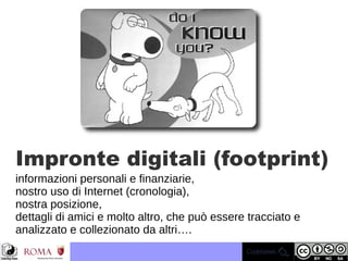 Impronte digitali (footprint)
informazioni personali e finanziarie,
nostro uso di Internet (cronologia),
nostra posizione,
dettagli di amici e molto altro, che può essere tracciato e
analizzato e collezionato da altri….
 