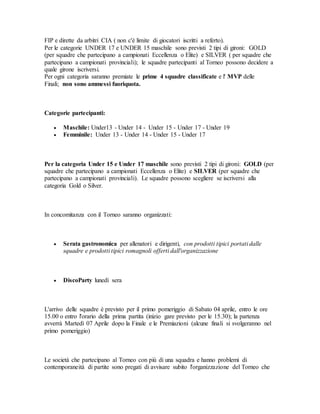 FIP e dirette da arbitri CIA ( non c'è limite di giocatori iscritti a referto). 
Per le categorie UNDER 17 e UNDER 15 maschile sono previsti 2 tipi di gironi: GOLD 
(per squadre che partecipano a campionati Eccellenza o Elite) e SILVER ( per squadre che 
partecipano a campionati provinciali); le squadre partecipanti al Torneo possono decidere a 
quale girone iscriversi. 
Per ogni categoria saranno premiate le prime 4 squadre classificate e l' MVP delle 
Finali; non sono ammessi fuoriquota. 
Categorie partecipanti: 
 Maschile: Under13 - Under 14 - Under 15 - Under 17 - Under 19 
 Femminile: Under 13 - Under 14 - Under 15 - Under 17 
Per la categoria Under 15 e Under 17 maschile sono previsti 2 tipi di gironi: GOLD (per 
squadre che partecipano a campionati Eccellenza o Elite) e SILVER (per squadre che 
partecipano a campionati provinciali). Le squadre possono scegliere se iscriversi alla 
categoria Gold o Silver. 
In concomitanza con il Torneo saranno organizzati: 
 Serata gastronomica per allenatori e dirigenti, con prodotti tipici portati dalle 
squadre e prodotti tipici romagnoli offerti dall'organizzazione 
 DiscoParty lunedì sera 
L'arrivo delle squadre è previsto per il primo pomeriggio di Sabato 04 aprile, entro le ore 
15.00 o entro l'orario della prima partita (inizio gare previsto per le 15.30); la partenza 
avverrà Martedì 07 Aprile dopo la Finale e le Premiazioni (alcune finali si svolgeranno nel 
primo pomeriggio) 
Le società che partecipano al Torneo con più di una squadra e hanno problemi di 
contemporaneità di partite sono pregati di avvisare subito l'organizzazione del Torneo che 
 