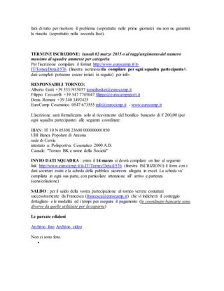 farà di tutto per risolvere il problema (soprattutto nelle prime giornate) ma non ne garantirà 
la riuscita (soprattutto nella seconda fase). 
TERMINE ISCRIZIONE: lunedì 02 marzo 2015 o al raggiungimento del numero 
massimo di squadre ammesse per categoria 
Per l'iscrizione compilare il format http://www.eurocamp.it/it- 
IT/Tornei/Detail/576 (finestra iscrizioni/da compilare per ogni squadra partecipante/i 
dati completi potranno essere inviati in seguito) per info: 
RESPONSABILI TORNEO: 
Alberto Gatti +39 3331935057 torneibasket@eurocamp.it 
Filippo Ceccarelli +39 347 7705047 filippo@eurocampsport.it 
Denis Romani +39 340 3492425 
EuroCamp Cesenatico 0547 673555 info@eurocamp.it - www.eurocamp.it 
L'iscrizione sarà formalizzata solo al ricevimento del bonifico bancario di € 200,00 (per 
ogni squadra partecipante) alle seguenti coordinate: 
IBAN: IT 10 N 05308 23600 000000001050 
UBI Banca Popolare di Ancona 
sede di Cervia 
intestato a: Polisportiva Cesenatico 2000 A.D. 
Causale: "Torneo BK e nome della Società" 
INVIO DATI SQUADRA : entro il 14 marzo si dovrà compilare on line al seguente 
link http://www.eurocamp.it/it-IT/Tornei/Detail/576 (finestra ISCRIZIONI) il form con i 
dati societari esatti e la scheda della pubblica sicurezza allegata in excel. La scheda va’ 
compilata in ogni sua parte, con particolare attenzione all’ arrivo e partenza 
(cena/colazione) 
SALDO : per il saldo della vostra partecipazione al torneo verrete contattati 
successivamente da Francesca (francesca@eurocamp.it) che vi indicherà il conteggio 
dettagliato e le modalità ed i tempi per eseguire il pagamento (le coordinate bancarie sono 
diverse da quelle utilizzate per la caparra) 
Le passate edizioni 
Archivio foto Archivio video 
Non ci sono foto. 
 
