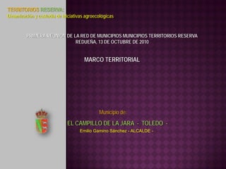 TERRITORIOS RESERVA:
Dinamización y custodia de iniciativas agroecológicas


         PRIMERA REUNIÓN DE LA RED DE MUNICIPIOS MUNICIPIOS TERRITORIOS RESERVA
                             REDUEÑA, 13 DE OCTUBRE DE 2010


                                      MARCO TERRITORIAL




                                             Municipio de:
                             EL CAMPILLO DE LA JARA - TOLEDO -
                                    Emilio Gamino Sánchez - ALCALDE -
 