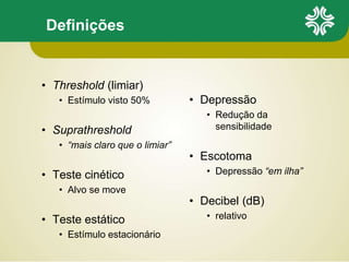 Definições
• Threshold (limiar)
• Estímulo visto 50%
• Suprathreshold
• “mais claro que o limiar”
• Teste cinético
• Alvo se move
• Teste estático
• Estímulo estacionário
• Depressão
• Redução da
sensibilidade
• Escotoma
• Depressão “em ilha”
• Decibel (dB)
• relativo
 